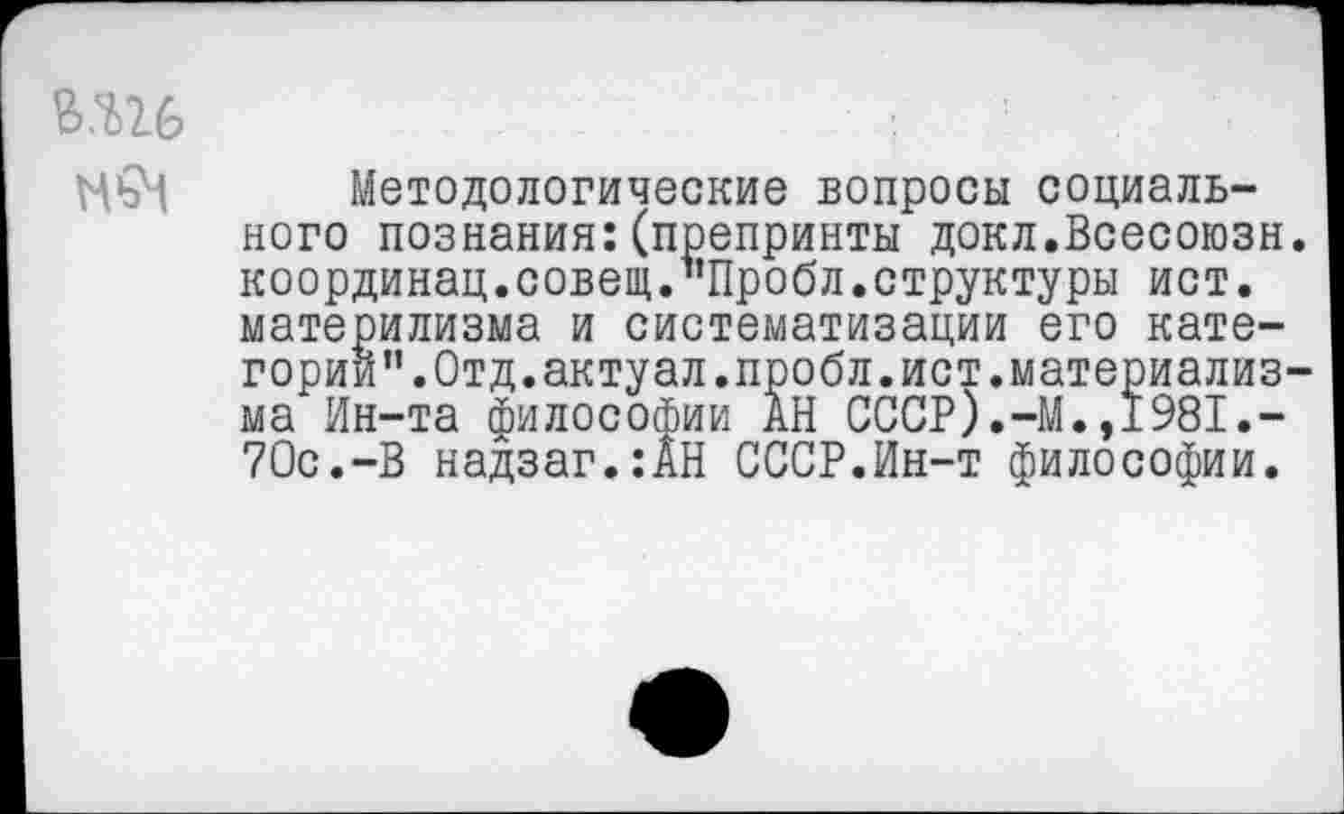 ﻿вш МьЧ
Методологические вопросы социального познания:(препринты докл.Всесоюзн координац.совет."Пробл.структуры ист. материлизма и систематизации его категорий". Отд. актуал.пробл. ист. материализ ма Ин-та философии АН СССР).-М.,1981.-70с.-В надзаг.:АН СССР.Ин-т философии.